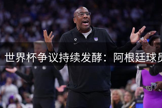 世界杯争议持续发酵：阿根廷球员赛场行为异常引兴奋剂质疑