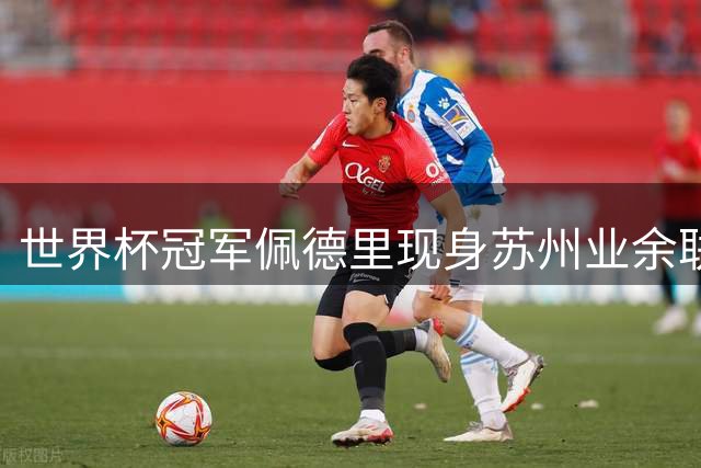 世界杯冠军佩德里现身苏州业余联赛 顶级球星为何青睐中国草根足球？