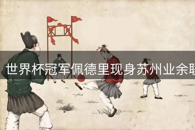 世界杯冠军佩德里现身苏州业余联赛 顶级球星为何青睐中国草根足球？