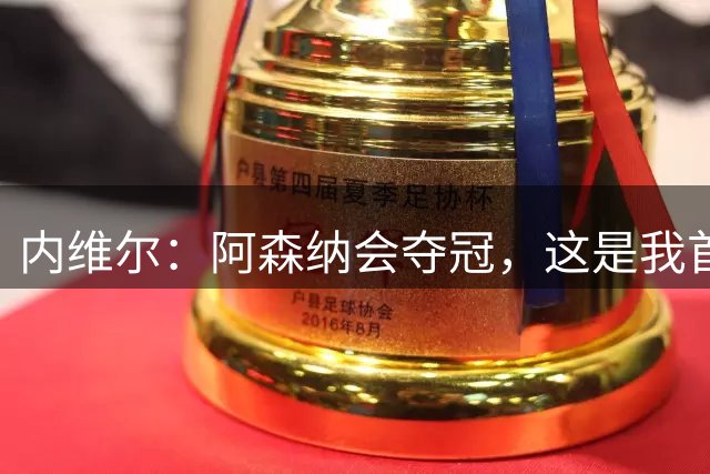 内维尔：阿森纳会夺冠，这是我首次在首轮后对冠军这么有把握