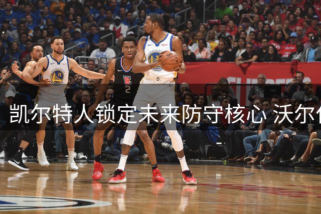 凯尔特人锁定未来防守核心 沃尔什签下3年弹性合约