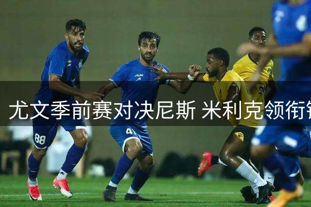 尤文季前赛对决尼斯 米利克领衔锋线新援热格罗瓦迎首秀
