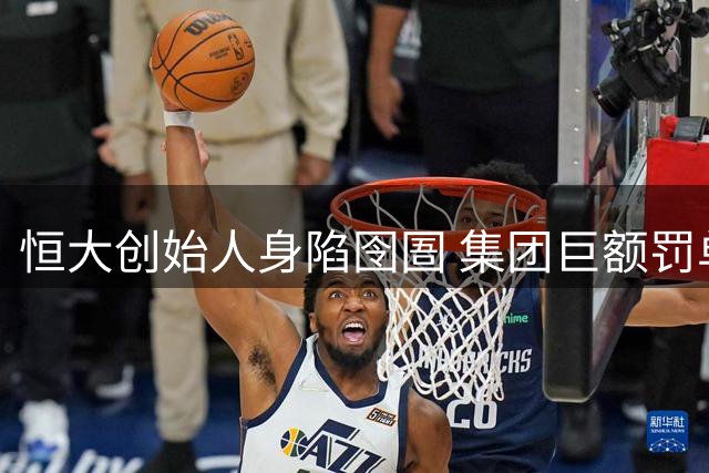 恒大创始人身陷囹圄 集团巨额罚单尘埃落定