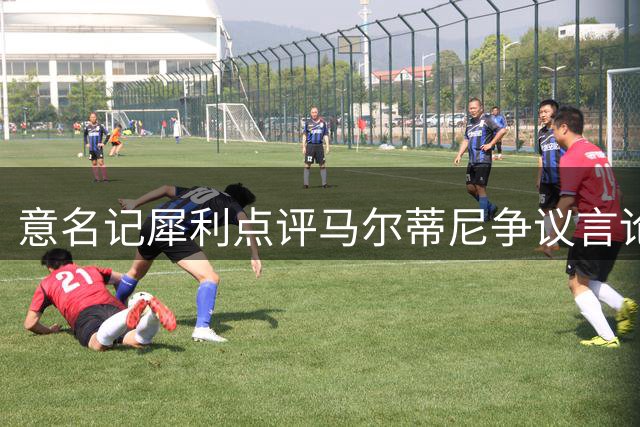 意名记犀利点评马尔蒂尼争议言论 孔蒂执教能为意大利带来什么？