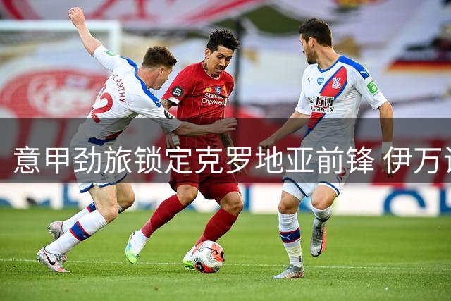 意甲劲旅锁定克罗地亚前锋 伊万诺维奇或在罗马城开启新征程