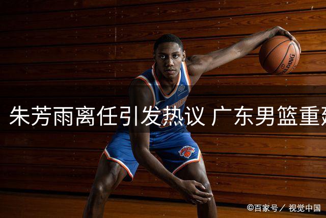 朱芳雨离任引发热议 广东男篮重建之路充满变数