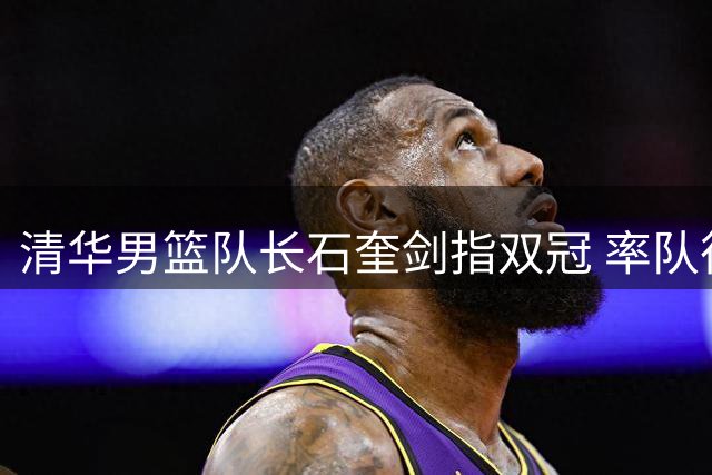清华男篮队长石奎剑指双冠 率队征战亚大篮球联赛蓄力职业梦想