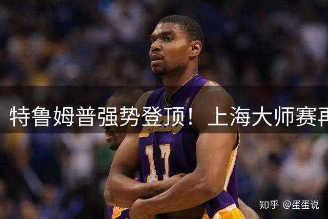 特鲁姆普强势登顶！上海大师赛再现王者归来