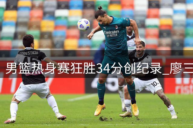 男篮热身赛狂胜34分创纪录 廖三宁18+6+5惊艳全场