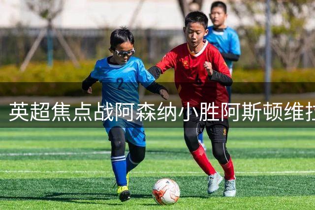 英超焦点战阿森纳小胜阿斯顿维拉 小将萨卡建功后激情庆祝