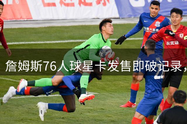 詹姆斯76人球星卡发售即破记录，限量藏品引发收藏热潮