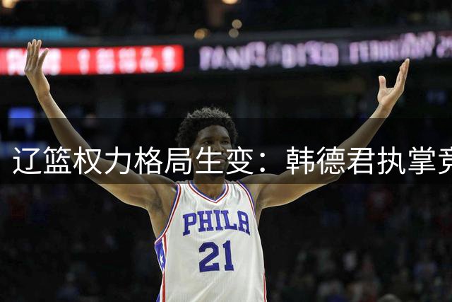 辽篮权力格局生变：韩德君执掌竞技大权 郭艾伦回归无望