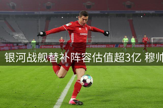银河战舰替补阵容估值超3亿 穆帅手握豪华轮换牌组