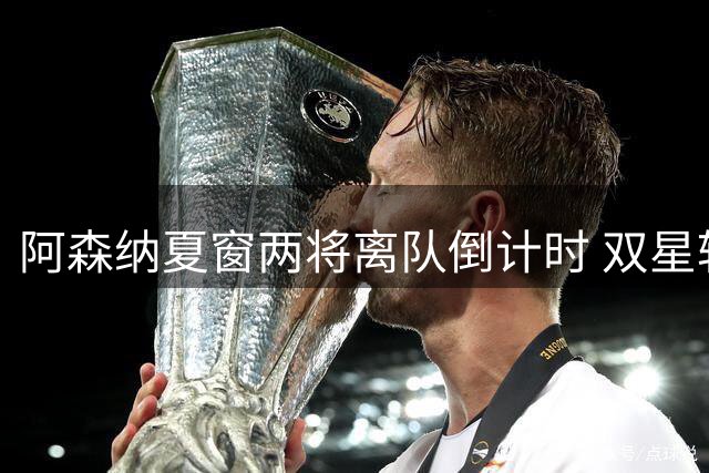 阿森纳夏窗两将离队倒计时 双星转会动向解析
