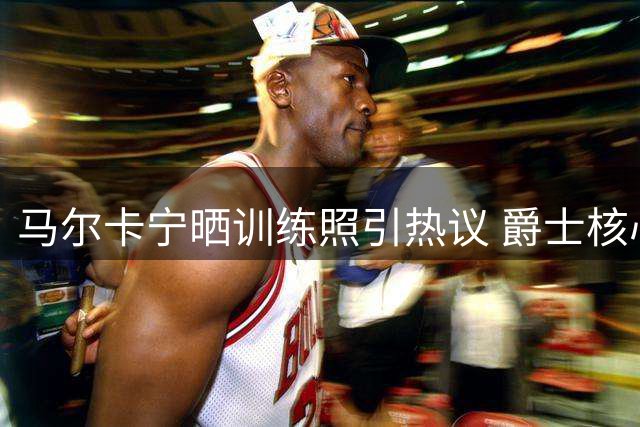 马尔卡宁晒训练照引热议 爵士核心能否带队触底反弹？