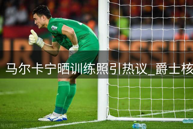 马尔卡宁晒训练照引热议 爵士核心能否带队触底反弹？