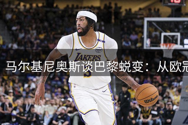 马尔基尼奥斯谈巴黎蜕变：从欧冠恐惧到自信的成长之路