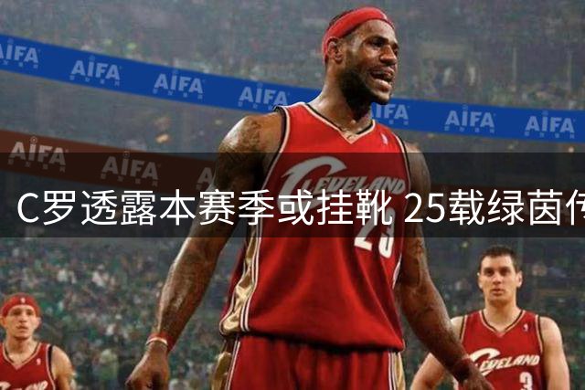 C罗透露本赛季或挂靴 25载绿茵传奇谢幕