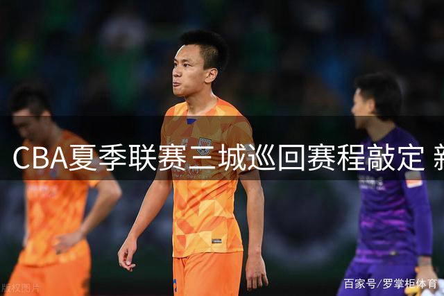 CBA夏季联赛三城巡回赛程敲定 新疆山东球迷将迎家门口篮球盛宴