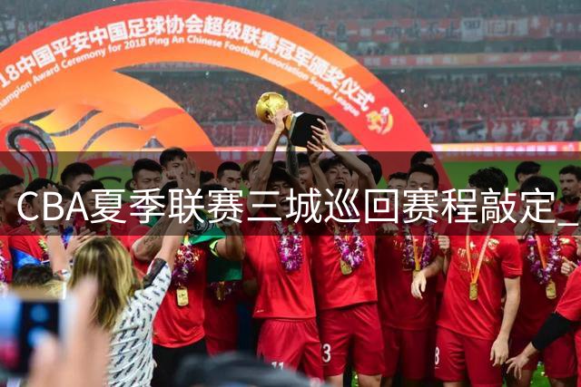 CBA夏季联赛三城巡回赛程敲定 新疆山东球迷将迎家门口篮球盛宴