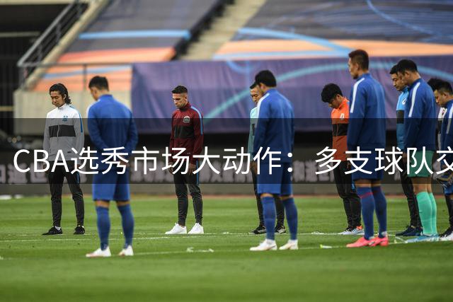 CBA选秀市场大动作：多支球队交易引发阵容重组